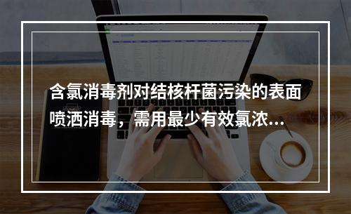 含氯消毒剂对结核杆菌污染的表面喷洒消毒，需用最少有效氯浓度为