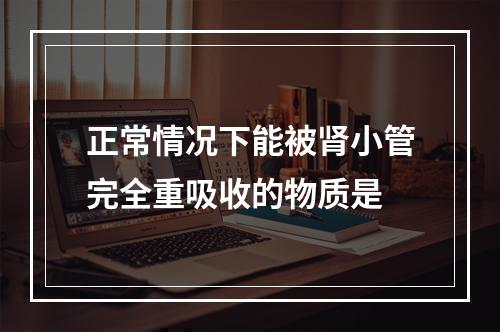 正常情况下能被肾小管完全重吸收的物质是