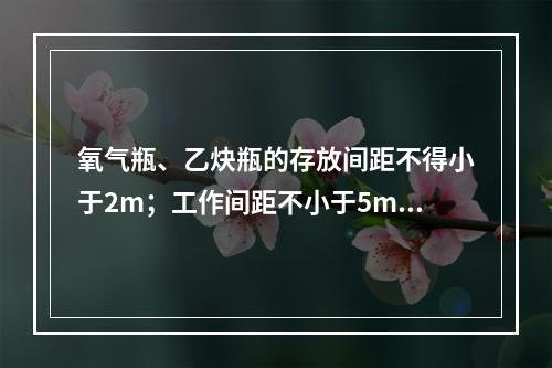 氧气瓶、乙炔瓶的存放间距不得小于2m；工作间距不小于5m；两