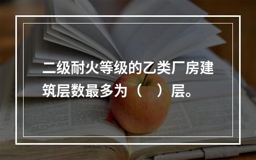 二级耐火等级的乙类厂房建筑层数最多为（　）层。