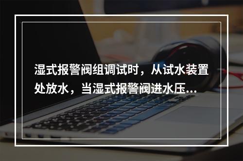 湿式报警阀组调试时，从试水装置处放水，当湿式报警阀进水压力大