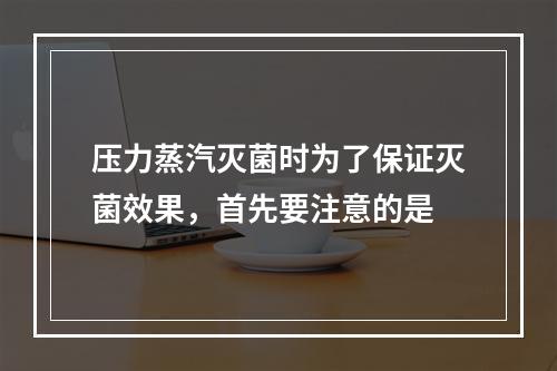 压力蒸汽灭菌时为了保证灭菌效果，首先要注意的是