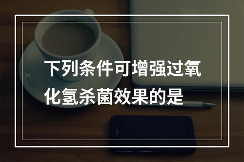 下列条件可增强过氧化氢杀菌效果的是