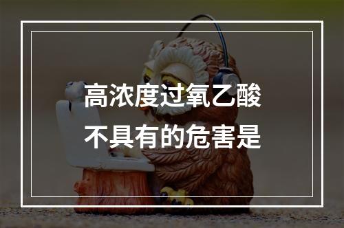 高浓度过氧乙酸不具有的危害是