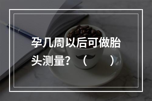 孕几周以后可做胎头测量？（　　）