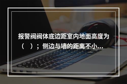 报警阀阀体底边距室内地面高度为（　）；侧边与墙的距离不小于（