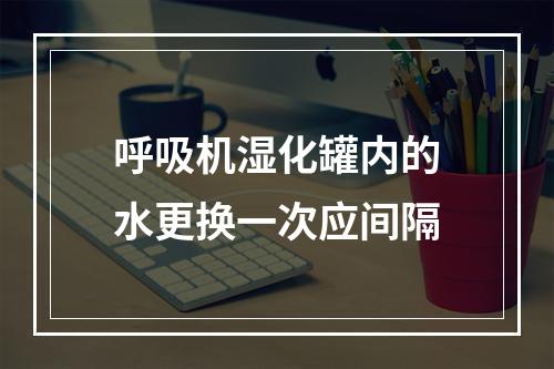 呼吸机湿化罐内的水更换一次应间隔