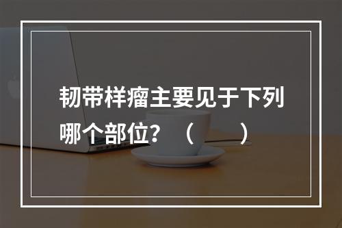 韧带样瘤主要见于下列哪个部位？（　　）