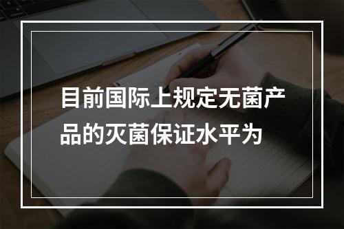 目前国际上规定无菌产品的灭菌保证水平为