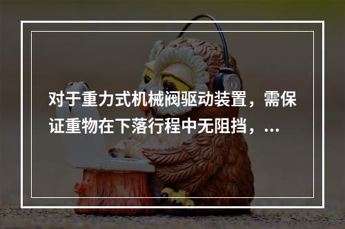 对于重力式机械阀驱动装置，需保证重物在下落行程中无阻挡，其下