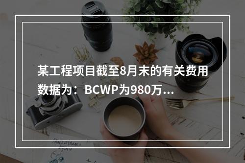 某工程项目截至8月末的有关费用数据为：BCWP为980万元，