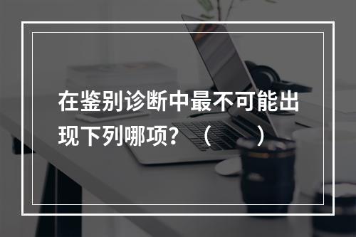 在鉴别诊断中最不可能出现下列哪项？（　　）