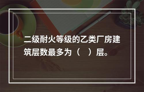 二级耐火等级的乙类厂房建筑层数最多为（　）层。