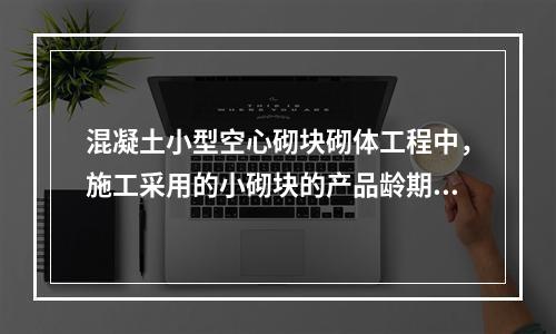 混凝土小型空心砌块砌体工程中，施工采用的小砌块的产品龄期不应