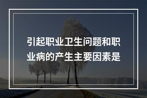 引起职业卫生问题和职业病的产生主要因素是