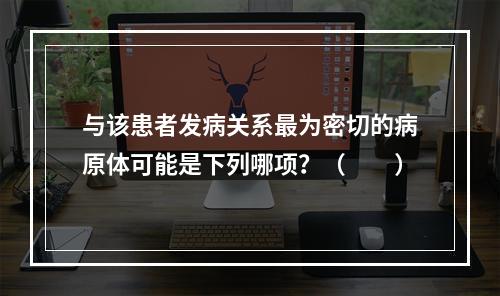 与该患者发病关系最为密切的病原体可能是下列哪项？（　　）