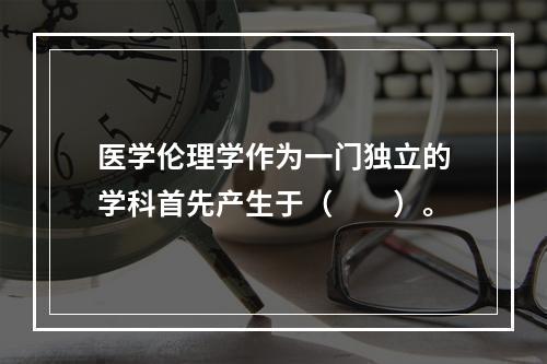 医学伦理学作为一门独立的学科首先产生于（　　）。