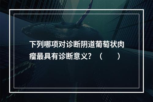 下列哪项对诊断阴道葡萄状肉瘤最具有诊断意义？（　　）