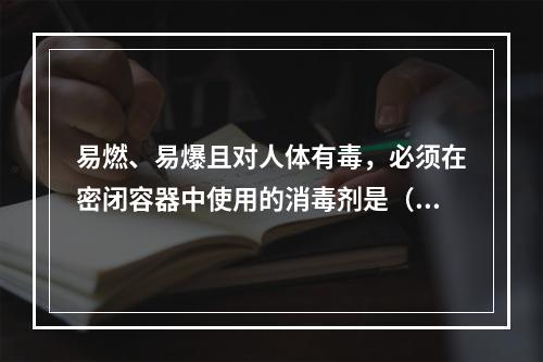 易燃、易爆且对人体有毒，必须在密闭容器中使用的消毒剂是（　　