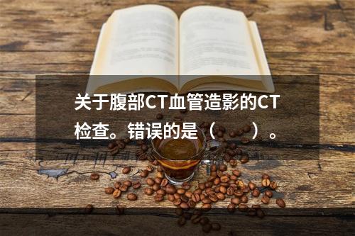 关于腹部CT血管造影的CT检查。错误的是（　　）。