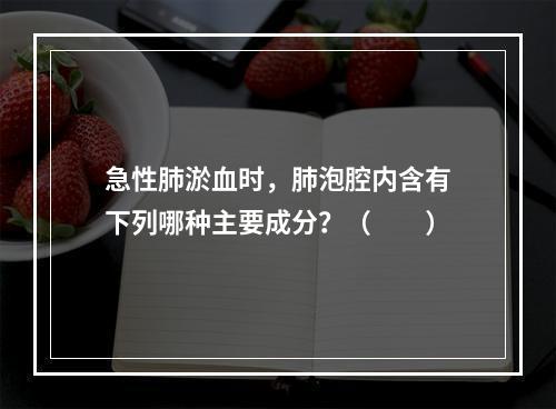 急性肺淤血时，肺泡腔内含有下列哪种主要成分？（　　）