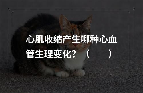 心肌收缩产生哪种心血管生理变化？（　　）