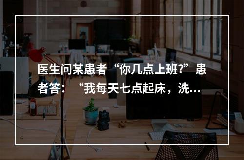 医生问某患者“你几点上班?”患者答：“我每天七点起床，洗脸，