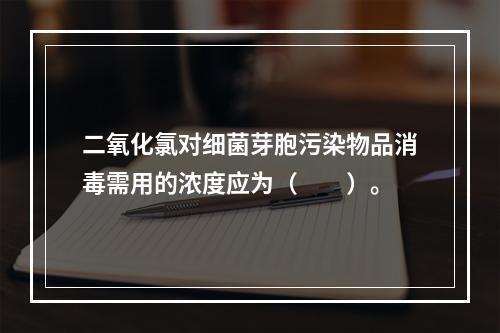 二氧化氯对细菌芽胞污染物品消毒需用的浓度应为（　　）。