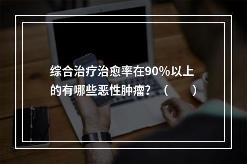 综合治疗治愈率在90％以上的有哪些恶性肿瘤？（　　）