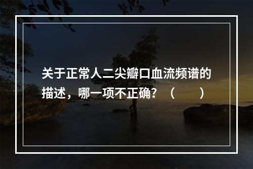 关于正常人二尖瓣口血流频谱的描述，哪一项不正确？（　　）