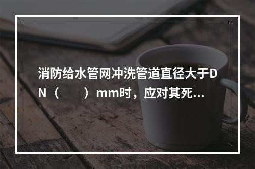 消防给水管网冲洗管道直径大于DN（　　）mm时，应对其死角和