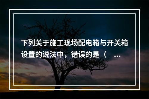 下列关于施工现场配电箱与开关箱设置的说法中，错误的是（　）。