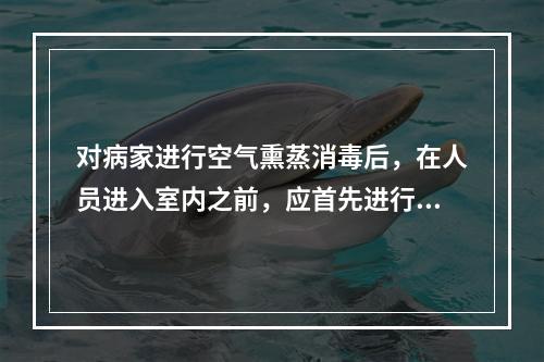 对病家进行空气熏蒸消毒后，在人员进入室内之前，应首先进行的工