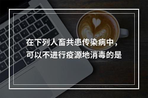 在下列人畜共患传染病中，可以不进行疫源地消毒的是