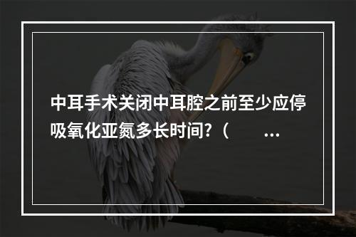 中耳手术关闭中耳腔之前至少应停吸氧化亚氮多长时间?（　　）