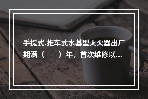 手提式.推车式水基型灭火器出厂期满（  ）年，首次维修以后每