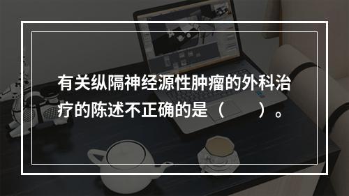 有关纵隔神经源性肿瘤的外科治疗的陈述不正确的是（　　）。