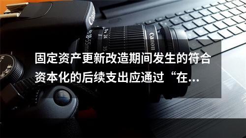 固定资产更新改造期间发生的符合资本化的后续支出应通过“在建工