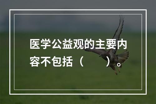 医学公益观的主要内容不包括（　　）。