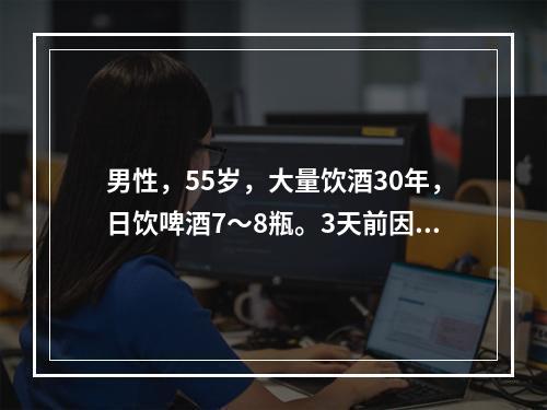 男性，55岁，大量饮酒30年，日饮啤酒7～8瓶。3天前因身体