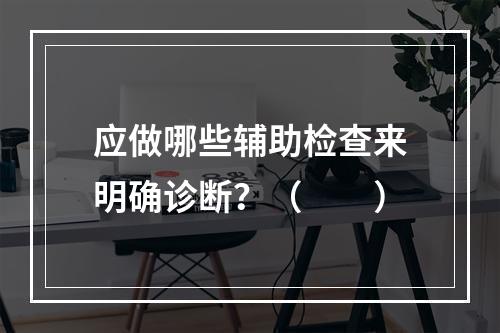 应做哪些辅助检查来明确诊断？（　　）