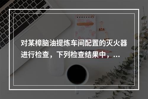 对某樟脑油提炼车间配置的灭火器进行检查，下列检查结果中，不符