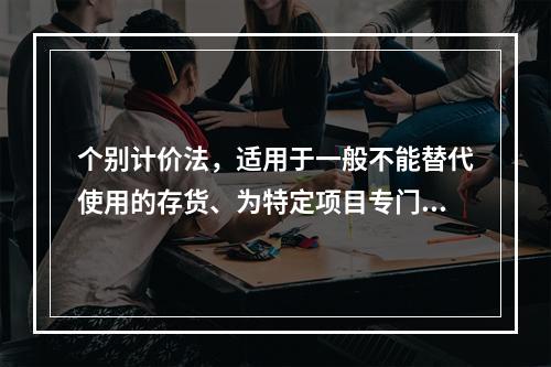 个别计价法，适用于一般不能替代使用的存货、为特定项目专门购入