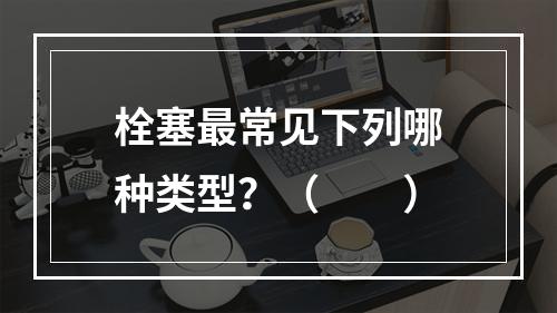 栓塞最常见下列哪种类型？（　　）