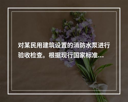 对某民用建筑设置的消防水泵进行验收检查。根据现行国家标准《消