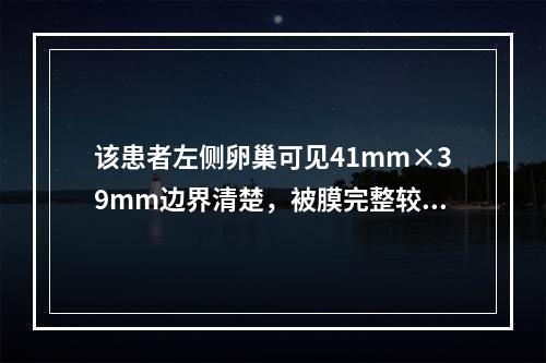 该患者左侧卵巢可见41mm×39mm边界清楚，被膜完整较薄、