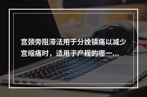 宫颈旁阻滞法用于分娩镇痛以减少宫缩痛时，适用于产程的哪一阶