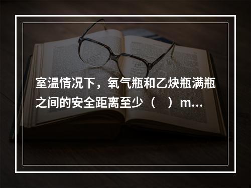 室温情况下，氧气瓶和乙炔瓶满瓶之间的安全距离至少（　）m，气