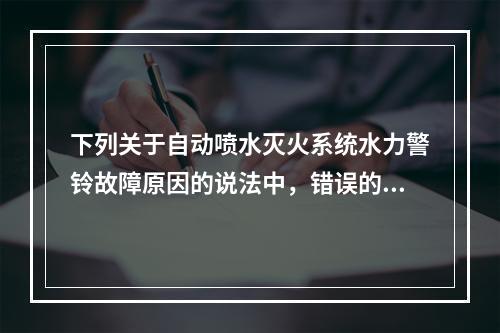 下列关于自动喷水灭火系统水力警铃故障原因的说法中，错误的是（