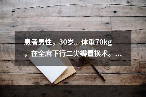 患者男性，30岁。体重70kg，在全麻下行二尖瓣置换术。在